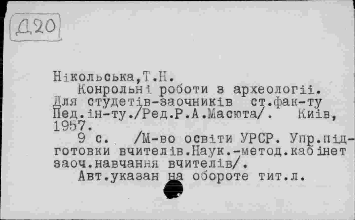 ﻿(даої
НіК0льська,Т.Н.
Конрольні роботи з археології.
Для студетів-заочників ст.фак-ту
Пед.ін-ту./Ред.Р.А.Масюта/.‘ Київ, 1957.	‘ z
9 с. /М-во освіти УРСР. Упр.пщ готовки вчителів.Наук.-метод.кабінет заоч.навчання вчителів/.
Авт.указан на обороте тит.л.